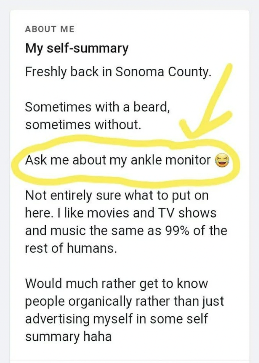 number - About Me My selfsummary Freshly back in Sonoma County. Sometimes with a beard, sometimes without. Ask me about my ankle monitor Not entirely sure what to put on here. I movies and Tv shows and music the same as 99% of the rest of humans. Would mu